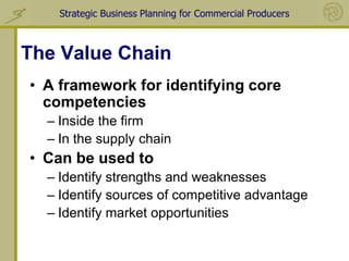 Strategic Business Planning for Commercial Producers



The Value Chain
• A framework for identifying core
  competencies
  – Inside the firm
  – In the supply chain
• Can be used to
  – Identify strengths and weaknesses
  – Identify sources of competitive advantage
  – Identify market opportunities
 