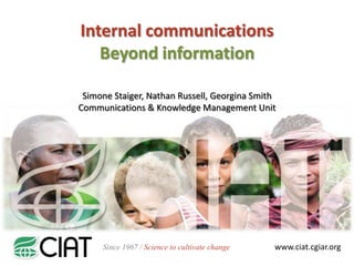 Internal communications
Beyond information
Simone Staiger, Nathan Russell, Georgina Smith
Communications & Knowledge Management Unit

Since 1967 / Science to cultivate change

www.ciat.cgiar.org

 