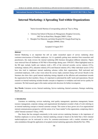 WORLD ACADEMIC JOURNAL OF BUSINESS & APPLIED SCIENCES-MARCH-SEPTEMBER 2013 EDITION

International Journal of Marketing Research

AUGUST 2013 VOL.1, No.6

Internal Marketing: A Spreading Tool within Organizations
1

Haritz Gorostidi Martinez (Corresponding author) & 2Xue Lu Wang

1. Glorious Sun School of Business & Management, Donghua University,
1882 Yan’an Road West, Shanghai 200051, China
2. Shanghai First Maternity and Infant Hospital,536 Changle Road Jing’an,
Shanghai 200040, China
Accepted 16 August 2013
Abstract
Internal Marketing is an important but still an under researched aspect of service marketing about
customer-consciousness of frontline employees. As it is gradually getting more attention from researchers and
practitioners, this study reviews the internal marketing (IM) literature throughout different industries. Papers
were retrieved from all databases of ISI Web of Knowledge during years 1950-2013. Main highlighted areas in
the IM topic include; health care industry (with a 48% of the retrieved records), service industry (21%),
technology industry (8%), education industry (6%) and financial industry (4%). Other individual sectors (13%)
have also tried to implement internal marketing schemes within their organizations. Well motivated and
committed employees, with a clear vision about the service imply customers being well served. Results in the
literature also show that a good internal marketing strategy depends on the affection and commitment towards
the organization by their members. Hence, it’s important to understand the staffs’ needs and expectations. Recent
research on internal marketing includes broader concepts as happiness in workplace and total service quality for
customers. We find research gaps in this matter and provide directions for further investigation.
Key Words: Literature review, Internal marketing, Service marketing, Internal customers, Strategic marketing,
Health care

1. Introduction
Literature on marketing, services marketing, total quality management, operations management, human
resource management, corporate strategy and organizational development revealed a body of work referring to
an internal marketing concept or internal customer concept. This seems to have grown out of an organizational
internal communications perspective with the notion of an ''inner market'' in the organization, comprising what is
called ''internal customers'' (Varey, 1995).
One theme that has emerged consistently in the recent services marketing literature is the importance of
frontline employees in service delivery. Internal marketing concept is based on the belief that a firm's internal
market/employees can be motivated to strive for customer-consciousness with a market orientation and a
sales-mindedness through the application of accepted external marketing approaches (Boshoff & Tait, 1996).
206

 