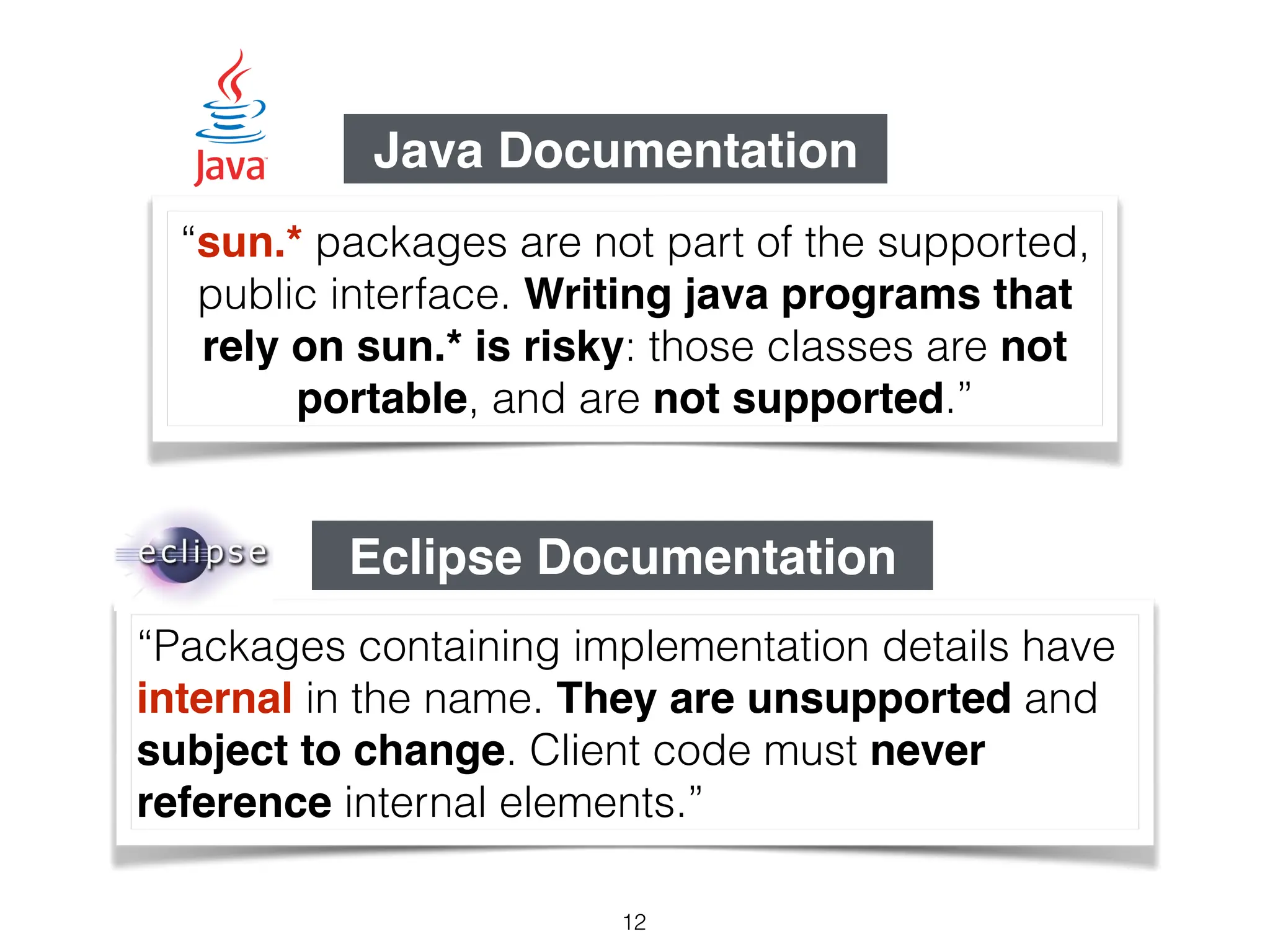 “Packages containing implementation details have
internal in the name. They are unsupported and
subject to change. Client code must never
reference internal elements.”
“sun.* packages are not part of the supported,
public interface. Writing java programs that
rely on sun.* is risky: those classes are not
portable, and are not supported.”
Java Documentation
Eclipse Documentation
12
 