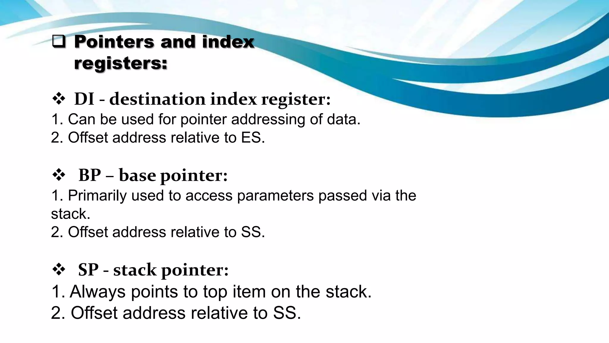  Pointers and index
registers:
 DI - destination index register:
1. Can be used for pointer addressing of data.
2. Offset address relative to ES.
 BP – base pointer:
1. Primarily used to access parameters passed via the
stack.
2. Offset address relative to SS.
 SP - stack pointer:
1. Always points to top item on the stack.
2. Offset address relative to SS.
 