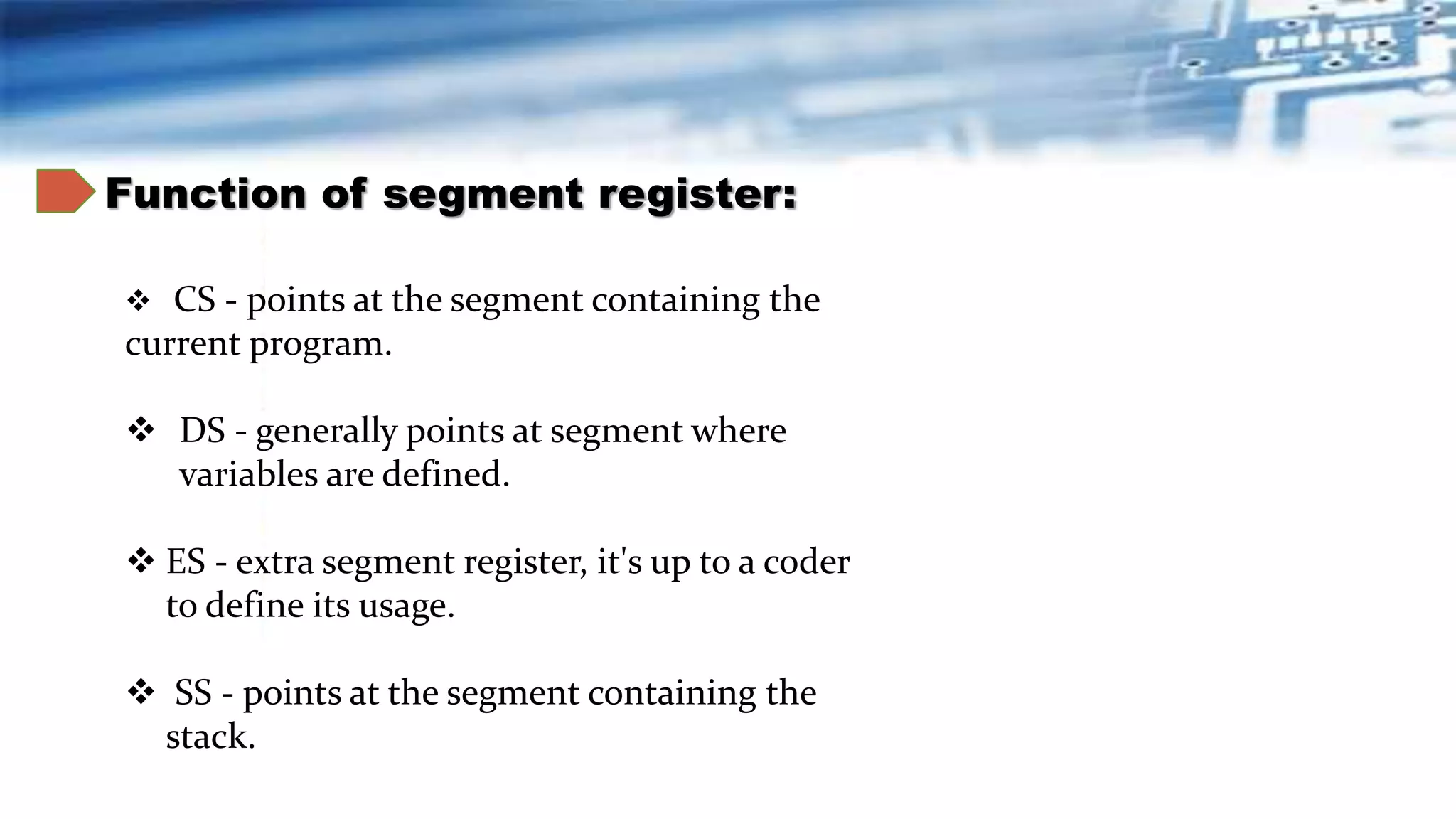 Function of segment register:
 CS - points at the segment containing the
current program.
 DS - generally points at segment where
variables are defined.
 ES - extra segment register, it's up to a coder
to define its usage.
 SS - points at the segment containing the
stack.
 