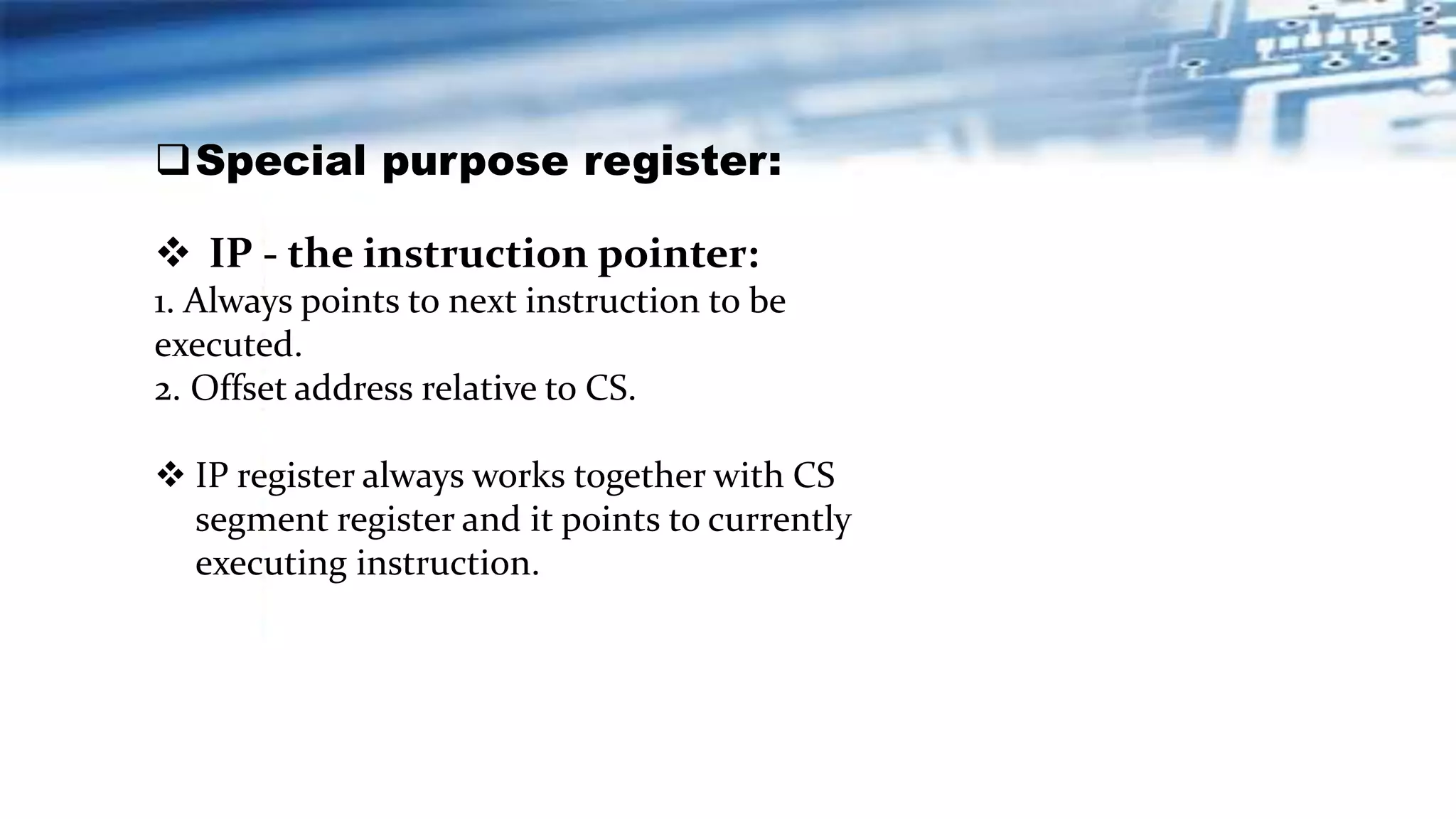  IP - the instruction pointer:
1. Always points to next instruction to be
executed.
2. Offset address relative to CS.
 IP register always works together with CS
segment register and it points to currently
executing instruction.
Special purpose register:
 