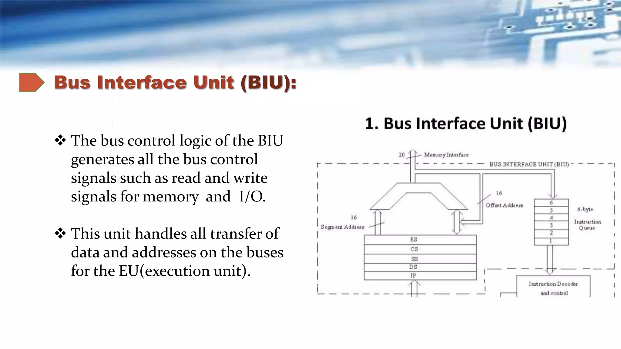Bus Interface Unit (BIU):
 The bus control logic of the BIU
generates all the bus control
signals such as read and write
signals for memory and I/O.
 This unit handles all transfer of
data and addresses on the buses
for the EU(execution unit).
 