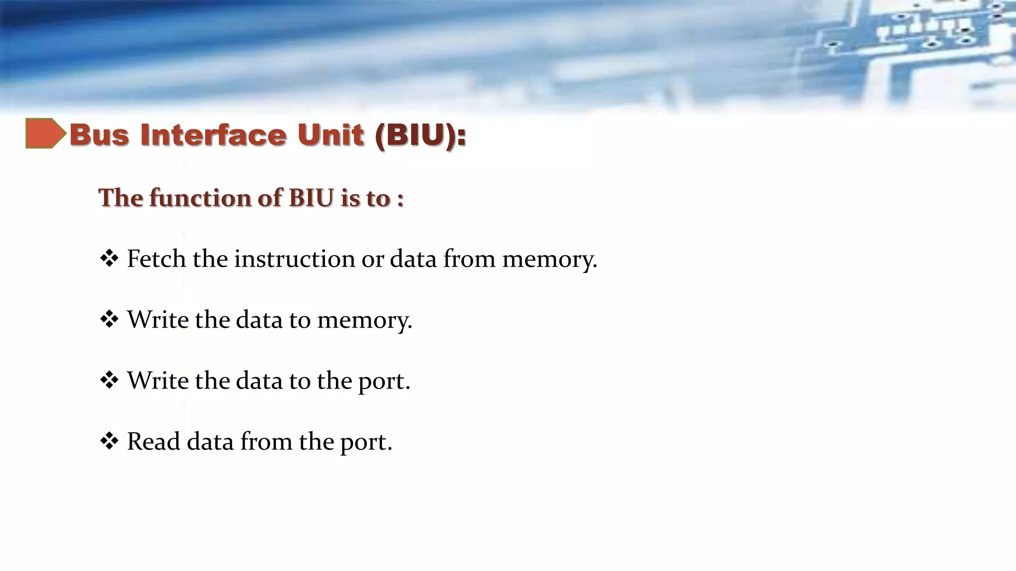 Bus Interface Unit (BIU):
The function of BIU is to :
 Fetch the instruction or data from memory.
 Write the data to memory.
 Write the data to the port.
 Read data from the port.
 