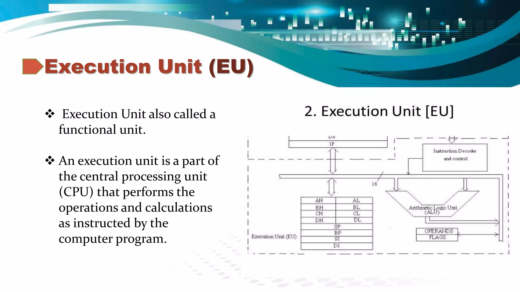 Execution Unit (EU)
 Execution Unit also called a
functional unit.
 An execution unit is a part of
the central processing unit
(CPU) that performs the
operations and calculations
as instructed by the
computer program.
 