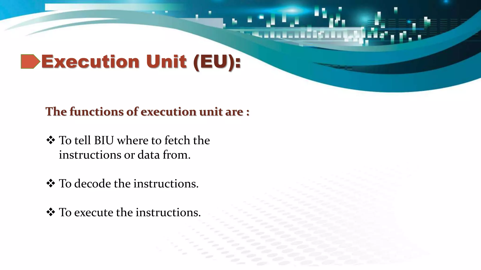 Execution Unit (EU):
The functions of execution unit are :
 To tell BIU where to fetch the
instructions or data from.
 To decode the instructions.
 To execute the instructions.
 