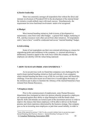 6.2Senior leadership

         There was unanimity amongst all respondents that without the direct and
intimate involvement of President/CEO in the development of the internal brand
the initiative would unlikely meet with much success. Simultaneously, the
requirement for cross-functional involvement needs to be recognised.


6.3Budget

        Most internal branding initiatives, both in terms of development or
maintenance, came from some other budget – a general H.R. budget, marketing or
P.R., and thus resources were often carved from other initiatives. All respondents
said a “nice to have” would be a dedicated and secure “internal branding” budget.


6.4Advertising

        Some of our respondents use their own external advertising as a means for
engendering pride and confidence in the company, i.e. external advertising is
deliberately created to appeal to the work force within the company, so that the
employee can identify with the values being espoused.



                                                                         2
7. HOW TO SUSTAIN PRIDE AND CONFIDENCE

         As in our previous work we found that companies were challenged by the
need to keep internal branding initiatives fresh and relevant. Even companies
where internal branding has been a way of life for over thirty years still faced this
challenge. From this most recent set of interviews it would appear that many of
the initiatives put in place to maintain the vibrancy of the internal brand have been
initiated from Human Resources.


7.1Employee intake

       Prior to the commencement of employment, some Human Resource
departments have instigated an interview process whereby prospective employees
are measured against their ability to align themselves with the brand values.
Specific skills and attitudes are tested as part of the recruitment process in order to
improve the chances that future employees will be able to deliver on the brand
promise and client experience determined by the business strategy. One company
goes as far as recruiting most employees as part-time casual initially, in order to

2
 Some of the material in sections 7, 8 & 9 is also covered in tabular form in our previous paper –
Internal Branding, Best Practices, Section 6 – Internal Branding Techniques & Tools.
    © Canadian Marketing Association 2008                                                      10
 