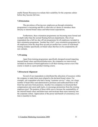 enable Human Resources to evaluate their suitability for the corporate culture
before they become full time.


7.2Orientation

        The prevalence of having new employees go through orientation
programmes is increasing and this is often due to a desire to introduce them
directly to internal brand values and behavioural expectations.


        Furthermore, these orientation programmes are becoming more formal and
in-depth rather than the normal floating between departments. One of our
respondents has a full two day off-site programme for all employees included in
their orientation programme. Another has a full 1 year orientation programme for
all employees from the shop floor up and yet another has a series of web-based
training modules specifically on brand values that have to be completed by all
new entrants.


7.3Training

        Apart from training programmes specifically designed around imparting
internal brand values and desired behaviours, the companies we interviewed
included an element of brand application in all their training courses even if the
course is meant as a pure product training course.


7.4Structural Alignment

         Several of our respondents re-distributed the allocation of resources within
the company to make them more aligned to the declared brand values. For
example, one respondent who had a strong “customer service” value, cut a large
number of head-office and administrative positions and reallocated them to the
front line and store front positions. Another two companies re-structured their
compensation and career path tracks, to encourage promotions from the existing
employee pool. The purpose of these shifts was to increase the sustainability of
the internal brand values and behaviours and inculcate them more intensely into
the corporate culture. Appreciation of the power and benefit of consistency over
time is manifest to them.




 © Canadian Marketing Association 2008                                       11
 