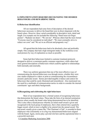 8. IMPLEMENTATION REQUIRES RECOGNIZING THE DESIRED
BEHAVIOURS AND REWARDING THEM.

8.1Behaviour identification

        All our respondents had some form of description of the desired
behaviours necessary to deliver the brand that were in direct alignment with the
brand values. However, these varied considerably in descriptive style, detail and
length. For example one list included the following “Hand raiser not finger
pointer”, “Radiator not drain”, “We not me”. Whereas others had the more formal
“Everyone must be considered an individual”, “We must constantly strive to
reduce our costs” and “We act in an efficient and pragmatic way”.


       All agreed that the behaviours had to be absolutely clear and preferably
simple. One company that had a high immigrant intake in the workforce even
used pictures by way of explanation as much as possible.


        Some had their behaviours limited to customer treatment protocols
designed to deliver a consistent quality customer experience; while others had
more general descriptions of behaviours which could be applied to relationships
both internally and externally.


        There was uniform agreement that one of the most effective ways of
communicating the desired behaviours was through stories, whether they were
case studies displayed in videos or print or communicating the circumstances
around a particular award. Stories provided tangible evidence and context for
behaviours that could be easily illustrated and remembered. Also mentioned was
the need for a multitude of communication tactics in order to consider the internal
constituents’ ages and ethnic backgrounds.


8.2Recognizing and celebrating the right behaviours

        Most of our respondents have a formal system of recognising behaviours
that demonstrate the brand values. These take the form of an internal nomination
process where usually the brand value being demonstrated has to be identified.
This is also often a tiered process whereby an initial small award is given and
recognised in the local group of employees, that is then entered into a quarterly
bigger award, which in turn is eligible to be entered into the annual award. The
top award, usually given a name like “The Chairman’s Club”, is awarded to those
employees who consistently or in a big way demonstrated behaviours aligned
with the brand. Again, stories play a pivotal role here and the aspirational draw is
a powerful motivator.
 © Canadian Marketing Association 2008                                        12
 