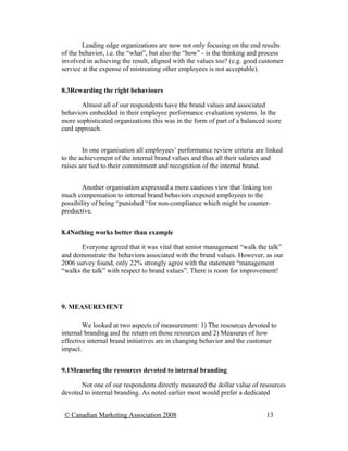 Leading edge organizations are now not only focusing on the end results
of the behavior, i.e. the “what”, but also the “how” - is the thinking and process
involved in achieving the result, aligned with the values too? (e.g. good customer
service at the expense of mistreating other employees is not acceptable).


8.3Rewarding the right behaviours

       Almost all of our respondents have the brand values and associated
behaviors embedded in their employee performance evaluation systems. In the
more sophisticated organizations this was in the form of part of a balanced score
card approach.


        In one organisation all employees’ performance review criteria are linked
to the achievement of the internal brand values and thus all their salaries and
raises are tied to their commitment and recognition of the internal brand.


        Another organisation expressed a more cautious view that linking too
much compensation to internal brand behaviors exposed employees to the
possibility of being “punished “for non-compliance which might be counter-
productive.


8.4Nothing works better than example

       Everyone agreed that it was vital that senior management “walk the talk”
and demonstrate the behaviors associated with the brand values. However, as our
2006 survey found, only 22% strongly agree with the statement “management
“walks the talk” with respect to brand values”. There is room for improvement!




9. MEASUREMENT

        We looked at two aspects of measurement: 1) The resources devoted to
internal branding and the return on those resources and 2) Measures of how
effective internal brand initiatives are in changing behavior and the customer
impact.


9.1Measuring the resources devoted to internal branding

       Not one of our respondents directly measured the dollar value of resources
devoted to internal branding. As noted earlier most would prefer a dedicated


 © Canadian Marketing Association 2008                                     13
 