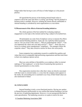 budget rather than having to carve off slices of other budgets as is the present
practice.


        All agreed that the process of developing internal brand values is
expensive and at the same time there is a strong “gut-feeling” that the payback in
business terms is multiple. However, isolating the returns directly attributable to
internal branding is considered by most organizations as a non-starter.


9.2Measurement of the effects of internal branding initiatives

      The whole question of the best method for evaluating employee
engagement is a hot topic at the moment and too big a subject to be tackled here.


        All participants use some form of employee survey to measure the effects
of their internal branding initiatives. Some ask very explicitly linked questions
such as “Are you aware of the values?”, “Did you understand the values?”, “Can
you implement the values into your daily activity?”, “How?”. Some also use a
survey to evaluate senior managements’ compliance - “Do managers follow the
corporate values?” They take corrective actions for those who score poorly.


         Some companies have undertaken research to establish the qualities and
values that exist in comparable high performing organisations and then track these
in their own employee opinion survey.


        Most use some attribute of desirability as an employer either in external
rankings of “best employers”, or in the form of monitoring their position in
internal questionnaires as a key metric.


       One organization monitors how often their values are directly associated
with their name in external media; i.e. every time the company name appears in
the media, the surrounding text is searched to see if any of their brand values are
also mentioned or linked.




10. CONCLUSION

       Internal branding is truly a cross-functional practice. Having now spoken
to Human Resource professionals we can confirm that internal branding is not just
the purview of marketing departments. However, it is not unexpected that there is
some specialisation. The marketing executives we spoke to tend to be more

 © Canadian Marketing Association 2008                                       14
 