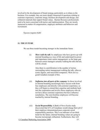 involved in the development of brand strategy particularly as it relates to the
business. For example, they are more deeply immersed in questions relating to
customer experience, corporate image, business development and design, and
collateral materials that support brand values. Human Resource professionals
tend to be more concerned with tactics and implementation. They are mostly
immersed in matter of compensation, employee attributes and behaviors and
recruitment.


       Success requires both!




11. THE FUTURE

       We see three trends becoming stronger in the immediate future


               (i)     More walk the talk As employees who have grown up with
                       internal branding as a way of life and understand its power
                       and importance enter senior management, so the large gap
                       between senior managers actually walking the talk and not,
                       will be closed.

                       Also there is a proliferation in the number of stories
                       surrounding senior management walking the talk, often as
                       iconic figures, and successful companies. West Jet is a
                       good Canadian example of this.


               (ii)    Suffusion into all parts of the company As those involved
                       in internal branding increasingly have success with front
                       line employees and directly with customer experience, so
                       they will begin to extend their expertise and methods back
                       into the corporation and involve those employees who do
                       not have direct customer experience but have influence
                       nonetheless. The non-frontline employees will become
                       touched by internal branding.



               (iii)Social Responsibility A Bank of Nova Scotia study
                    discovered that 61% of Canadians would change their job if
                    their employer demonstrated poor corporate social
                    responsibility practices. This is an indicator of our third
                    trend for the future; internal branding values are going to
                    become increasingly influential. Furthermore, they will
 © Canadian Marketing Association 2008                                      15
 