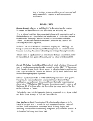 have to include a stronger sensitivity to environmental and
                      social responsibility concerns as well as community
                      involvement.



                                 BIOGRAPHIES

Sharon Groom is a Partner at McMillan LLP in Toronto where her practice
focuses on Intellectual Property, and Advertising and Marketing law.

 Prior to joining McMillan, Sharon practiced in house with organizations such as
Harlequin Enterprises Limited where she was Director of Legal Affairs and was
responsible for managing a portfolio of over 2500 trade-marks worldwide,
Thomas Cook Group where she was General Counsel for the Americas and
Newbridge Networks Corporation.

Sharon is Co-Chair of McMillan’s Intellectual Property and Technology Law
Group as well as their Advertising and Marketing Group, and a member of the
Canadian Marketing Association’s Branding and Strategic Planning Committee.

Sharon is also an adjudicator for .ca domain name disputes. Sharon received her
B. Mus and LL.B from Queen’s University and was called to the Bar in 1988.



Patricia McQuillan founded Brand Matters Inc® which is built on 20 successful
years in brand management and market research including RBC, TD Waterhouse,
Kraft Canada, General Foods. Brand Matters is a leading brand consulting firm
with a specialization in Business to Business (B2B) brand optimization and
internal branding (employee alignment).

Patricia’s experience includes an MBA in Marketing and Finance from Queen's
University, the Canadian Securities Course and Partner, Director Officer
qualifications and an Honours Economics Degree. During her corporate career
she served as VP Marketing, RBC Dominion Securities preceded by a term as VP
Marketing, TD Waterhouse where she directed the marketing launch of the first
on-line brokerage in Canada.

 Earlier in her career, she led successive business turnarounds over a 6-year period
as a Senior Brand Manager at Kraft and General Foods.



Nina MacLaverty Retail Consultant and New Business Development for St.
Joseph’s, has spent over 35 years in the retail industry at Sears in a variety of
functions, Sales Management, Inventory Control, Training, Buying and
Marketing. Her extensive merchandising background, which includes women’s &
 © Canadian Marketing Association 2008                                      16
 