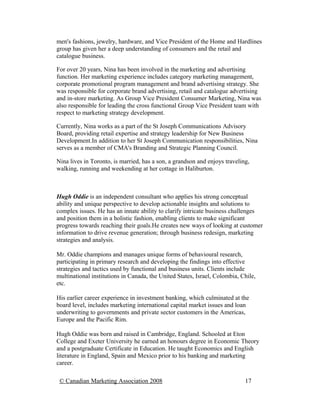 men's fashions, jewelry, hardware, and Vice President of the Home and Hardlines
group has given her a deep understanding of consumers and the retail and
catalogue business.

For over 20 years, Nina has been involved in the marketing and advertising
function. Her marketing experience includes category marketing management,
corporate promotional program management and brand advertising strategy. She
was responsible for corporate brand advertising, retail and catalogue advertising
and in-store marketing. As Group Vice President Consumer Marketing, Nina was
also responsible for leading the cross functional Group Vice President team with
respect to marketing strategy development.

Currently, Nina works as a part of the St Joseph Communications Advisory
Board, providing retail expertise and strategy leadership for New Business
Development.In addition to her St Joseph Communication responsibilities, Nina
serves as a member of CMA's Branding and Strategic Planning Council.

Nina lives in Toronto, is married, has a son, a grandson and enjoys traveling,
walking, running and weekending at her cottage in Haliburton.



Hugh Oddie is an independent consultant who applies his strong conceptual
ability and unique perspective to develop actionable insights and solutions to
complex issues. He has an innate ability to clarify intricate business challenges
and position them in a holistic fashion, enabling clients to make significant
progress towards reaching their goals.He creates new ways of looking at customer
information to drive revenue generation; through business redesign, marketing
strategies and analysis.

Mr. Oddie champions and manages unique forms of behavioural research,
participating in primary research and developing the findings into effective
strategies and tactics used by functional and business units. Clients include
multinational institutions in Canada, the United States, Israel, Colombia, Chile,
etc.

His earlier career experience in investment banking, which culminated at the
board level, includes marketing international capital market issues and loan
underwriting to governments and private sector customers in the Americas,
Europe and the Pacific Rim.

Hugh Oddie was born and raised in Cambridge, England. Schooled at Eton
College and Exeter University he earned an honours degree in Economic Theory
and a postgraduate Certificate in Education. He taught Economics and English
literature in England, Spain and Mexico prior to his banking and marketing
career.

 © Canadian Marketing Association 2008                                      17
 