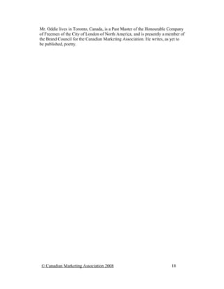Mr. Oddie lives in Toronto, Canada, is a Past Master of the Honourable Company
of Freemen of the City of London of North America, and is presently a member of
the Brand Council for the Canadian Marketing Association. He writes, as yet to
be published, poetry.




 © Canadian Marketing Association 2008                                 18
 