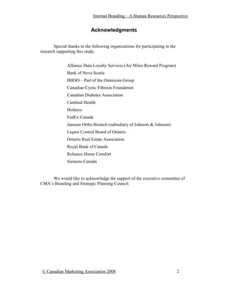Internal Branding – A Human Resources Perspective


                            Acknowledgments


       Special thanks to the following organizations for participating in the
research supporting this study:


               Alliance Data Loyalty Services (Air Miles Reward Program)
               Bank of Nova Scotia
               BBDO – Part of the Omnicom Group
               Canadian Cystic Fibrosis Foundation
               Canadian Diabetes Association
               Cardinal Health
               Dofasco
               FedEx Canada
               Janssen Ortho Biotech (subsidiary of Johnson & Johnson)
               Liquor Control Board of Ontario
               Ontario Real Estate Association
               Royal Bank of Canada
               Reliance Home Comfort
               Siemens Canada


     We would like to acknowledge the support of the executive committee of
CMA’s Branding and Strategic Planning Council.




 © Canadian Marketing Association 2008                                          2
 