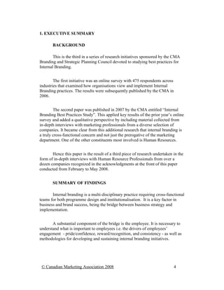 1. EXECUTIVE SUMMARY

       BACKGROUND

        This is the third in a series of research initiatives sponsored by the CMA
Branding and Strategic Planning Council devoted to studying best practices for
Internal Branding.


        The first initiative was an online survey with 475 respondents across
industries that examined how organisations view and implement Internal
Branding practices. The results were subsequently published by the CMA in
2006.


        The second paper was published in 2007 by the CMA entitled “Internal
Branding Best Practices Study”. This applied key results of the prior year’s online
survey and added a qualitative perspective by including material collected from
in-depth interviews with marketing professionals from a diverse selection of
companies. It became clear from this additional research that internal branding is
a truly cross-functional concern and not just the prerogative of the marketing
department. One of the other constituents most involved is Human Resources.


       Hence this paper is the result of a third piece of research undertaken in the
form of in-depth interviews with Human Resource Professionals from over a
dozen companies recognized in the acknowledgments at the front of this paper
conducted from February to May 2008.


       SUMMARY OF FINDINGS

       Internal branding is a multi-disciplinary practice requiring cross-functional
teams for both programme design and institutionalisation. It is a key factor in
business and brand success, being the bridge between business strategy and
implementation.


       A substantial component of the bridge is the employee. It is necessary to
understand what is important to employees i.e. the drivers of employees’
engagement - pride/confidence, reward/recognition, and consistency - as well as
methodologies for developing and sustaining internal branding initiatives.




 © Canadian Marketing Association 2008                                          4
 
