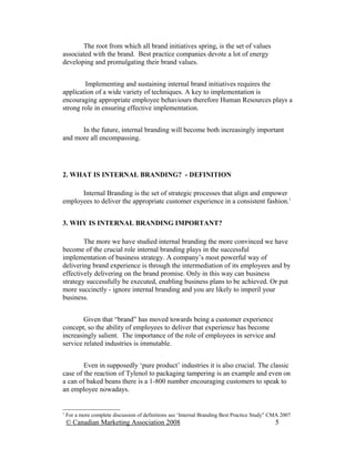 The root from which all brand initiatives spring, is the set of values
associated with the brand. Best practice companies devote a lot of energy
developing and promulgating their brand values.


        Implementing and sustaining internal brand initiatives requires the
application of a wide variety of techniques. A key to implementation is
encouraging appropriate employee behaviours therefore Human Resources plays a
strong role in ensuring effective implementation.


      In the future, internal branding will become both increasingly important
and more all encompassing.




2. WHAT IS INTERNAL BRANDING? - DEFINITION

      Internal Branding is the set of strategic processes that align and empower
employees to deliver the appropriate customer experience in a consistent fashion.1


3. WHY IS INTERNAL BRANDING IMPORTANT?

        The more we have studied internal branding the more convinced we have
become of the crucial role internal branding plays in the successful
implementation of business strategy. A company’s most powerful way of
delivering brand experience is through the intermediation of its employees and by
effectively delivering on the brand promise. Only in this way can business
strategy successfully be executed, enabling business plans to be achieved. Or put
more succinctly - ignore internal branding and you are likely to imperil your
business.


        Given that “brand” has moved towards being a customer experience
concept, so the ability of employees to deliver that experience has become
increasingly salient. The importance of the role of employees in service and
service related industries is immutable.


        Even in supposedly ‘pure product’ industries it is also crucial. The classic
case of the reaction of Tylenol to packaging tampering is an example and even on
a can of baked beans there is a 1-800 number encouraging customers to speak to
an employee nowadays.


1
    For a more complete discussion of definitions see ‘Internal Branding Best Practice Study” CMA 2007
    © Canadian Marketing Association 2008                                                      5
 