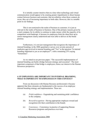 It is initially counter intuitive that at a time when technology and virtual
communication would appear to be creating greater impediments to direct human
contact between business and customer, that nevertheless when those contacts do
occur, they are of increasing importance to both sides. However, this is a notable
point in our findings.


         This is not restricted to the realm of business to customer; it is just as
relevant in the realm of business to business. One of the primary reasons given by
a steel company for its ability to continue to make money while the majority of its
competitors went bankrupt, is because its employees from the shop floor up to
senior management clearly understood and were able to deliver on the brand
promise.


        Furthermore, it is not just management that recognizes the importance of
internal branding; in the 2006 quantitative survey over seventy percent of
marketers not involved in internal branding said “Yes” to the question “Is internal
branding important to you as an employee?”; with a remaining 25% saying
“Sometimes”.


        As we stated in our previous paper, “The successful implementation of
internal branding can build a bridge between strategy and execution”. The most
important component of that bridge is employees; hence our interest in the Human
Resources perspective.




4. IF EMPLOYEES ARE IMPORTANT TO INTERNAL BRANDING,
WHAT IS IMPORTANT TO EMPLOYEES IN THIS CONTEXT?

        From our discussion with Human Resource professionals it became
apparent that three elements are fundamental to the success of an employee
internal branding strategy and implementation. These are:


       (a)     Pride/confidence - Engendering and sustaining pride/ confidence
               in the company.

       (b)     Reward/recognition - Having appropriate employee reward and
               recognition (for their contribution to the brand).

       (c)     Consistency - Consistency in practice of supporting Human
               Resources programs and practices over time.


 © Canadian Marketing Association 2008                                        6
 