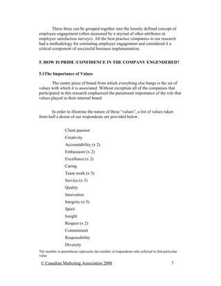 These three can be grouped together into the loosely defined concept of
employee engagement (often measured by a myriad of other attributes in
employee satisfaction surveys). All the best practice companies in our research
had a methodology for estimating employee engagement and considered it a
critical component of successful business implementation.


5. HOW IS PRIDE /CONFIDENCE IN THE COMPANY ENGENDERED?

5.1The Importance of Values

        The centre piece of brand from which everything else hangs is the set of
values with which it is associated. Without exception all of the companies that
participated in this research emphasised the paramount importance of the role that
values played in their internal brand.


       In order to illustrate the nature of these “values”, a list of values taken
from half a dozen of our respondents are provided below.


                 Client passion
                 Creativity
                 Accountability (x 2)
                 Enthusiasm (x 2)
                 Excellence (x 2)
                 Caring
                 Team work (x 3)
                 Service (x 3)
                 Quality
                 Innovation
                 Integrity (x 5)
                 Spirit
                 Insight
                 Respect (x 2)
                 Commitment
                 Responsibility
                 Diversity
The number in parentheses represents the number of respondents who referred to that particular
value

 © Canadian Marketing Association 2008                                                    7
 