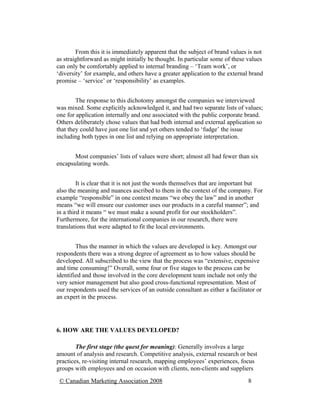 From this it is immediately apparent that the subject of brand values is not
as straightforward as might initially be thought. In particular some of these values
can only be comfortably applied to internal branding – ‘Team work’, or
‘diversity’ for example, and others have a greater application to the external brand
promise – ‘service’ or ‘responsibility’ as examples.


        The response to this dichotomy amongst the companies we interviewed
was mixed. Some explicitly acknowledged it, and had two separate lists of values;
one for application internally and one associated with the public corporate brand.
Others deliberately chose values that had both internal and external application so
that they could have just one list and yet others tended to ‘fudge’ the issue
including both types in one list and relying on appropriate interpretation.


       Most companies’ lists of values were short; almost all had fewer than six
encapsulating words.


         It is clear that it is not just the words themselves that are important but
also the meaning and nuances ascribed to them in the context of the company. For
example “responsible” in one context means “we obey the law” and in another
means “we will ensure our customer uses our products in a careful manner”; and
in a third it means “ we must make a sound profit for our stockholders”.
Furthermore, for the international companies in our research, there were
translations that were adapted to fit the local environments.


        Thus the manner in which the values are developed is key. Amongst our
respondents there was a strong degree of agreement as to how values should be
developed. All subscribed to the view that the process was “extensive, expensive
and time consuming!” Overall, some four or five stages to the process can be
identified and those involved in the core development team include not only the
very senior management but also good cross-functional representation. Most of
our respondents used the services of an outside consultant as either a facilitator or
an expert in the process.




6. HOW ARE THE VALUES DEVELOPED?

        The first stage (the quest for meaning): Generally involves a large
amount of analysis and research. Competitive analysis, external research or best
practices, re-visiting internal research, mapping employees’ experiences, focus
groups with employees and on occasion with clients, non-clients and suppliers
 © Canadian Marketing Association 2008                                         8
 