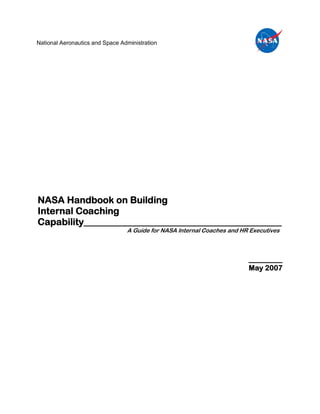 National Aeronautics and Space Administration




NASA Handbook on Building
Internal Coaching
Capability__________________________________________
                                 A Guide for NASA Internal Coaches and HR Executives



                                                                         ________
                                                                         May 2007