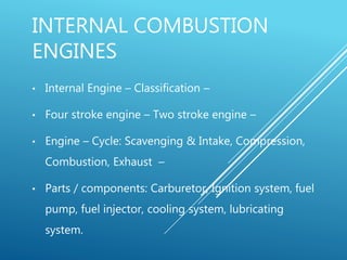 INTERNAL COMBUSTION
ENGINES
• Internal Engine – Classification –
• Four stroke engine – Two stroke engine –
• Engine – Cycle: Scavenging & Intake, Compression,
Combustion, Exhaust –
• Parts / components: Carburetor, Ignition system, fuel
pump, fuel injector, cooling system, lubricating
system.
 