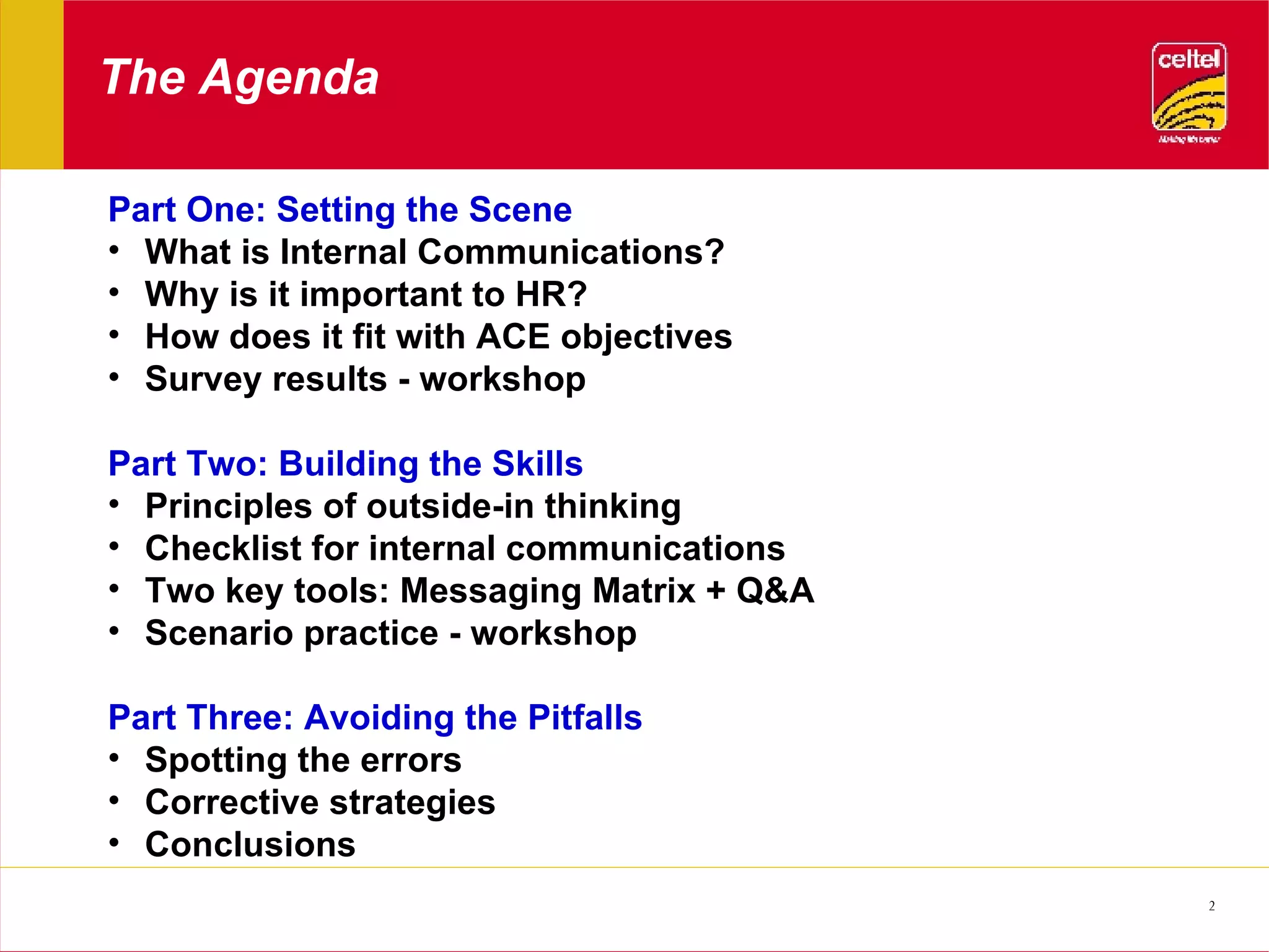 The Agenda Part One: Setting the Scene What is Internal Communications? Why is it important to HR? How does it fit with ACE objectives Survey results - workshop Part Two: Building the Skills Principles of outside-in thinking Checklist for internal communications Two key tools: Messaging Matrix + Q&A Scenario practice - workshop Part Three: Avoiding the Pitfalls Spotting the errors Corrective strategies Conclusions 