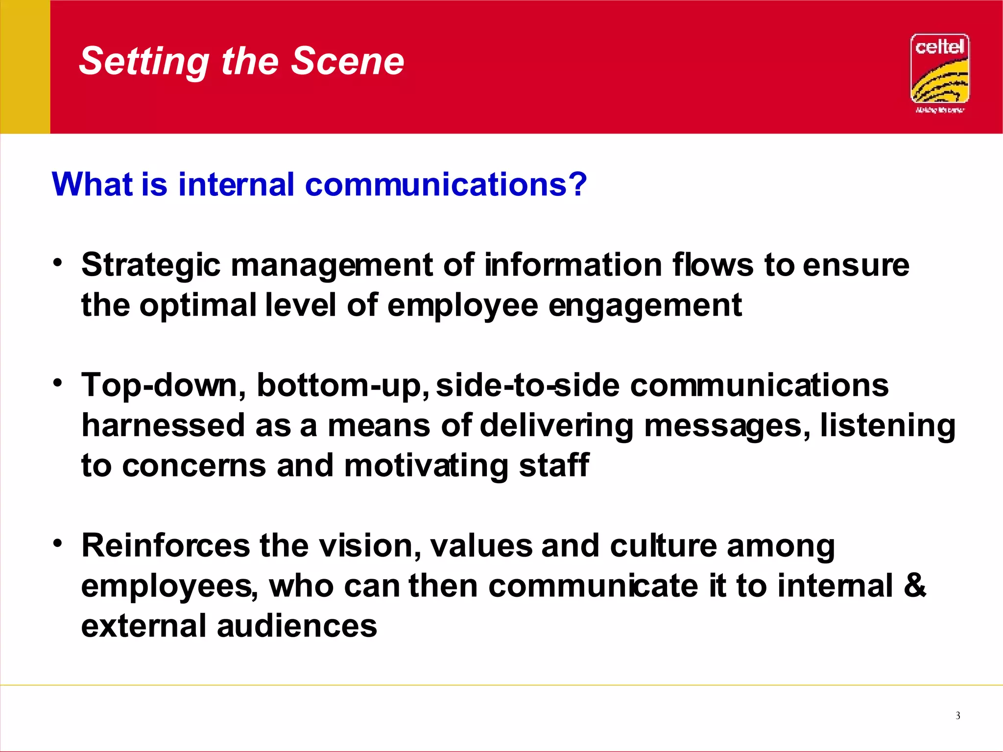 Setting the Scene What is internal communications? Strategic management of information flows to ensure the optimal level of employee engagement Top-down, bottom-up, side-to-side communications harnessed as a means of delivering messages, listening to concerns and motivating staff Reinforces the vision, values and culture among employees, who can then communicate it to internal & external audiences 
