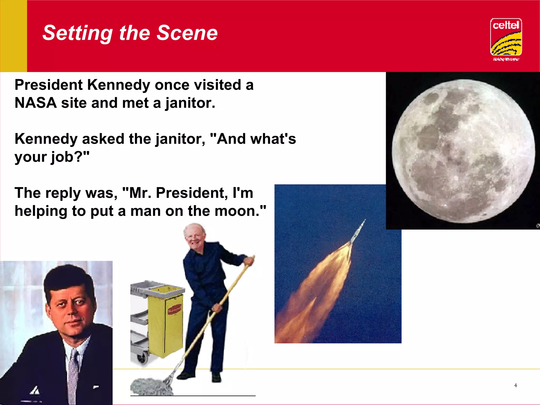 Setting the Scene President Kennedy once visited a NASA site and met a janitor.  Kennedy asked the janitor, &quot;And what's your job?&quot;  The reply was, &quot;Mr. President, I'm helping to put a man on the moon.&quot;  