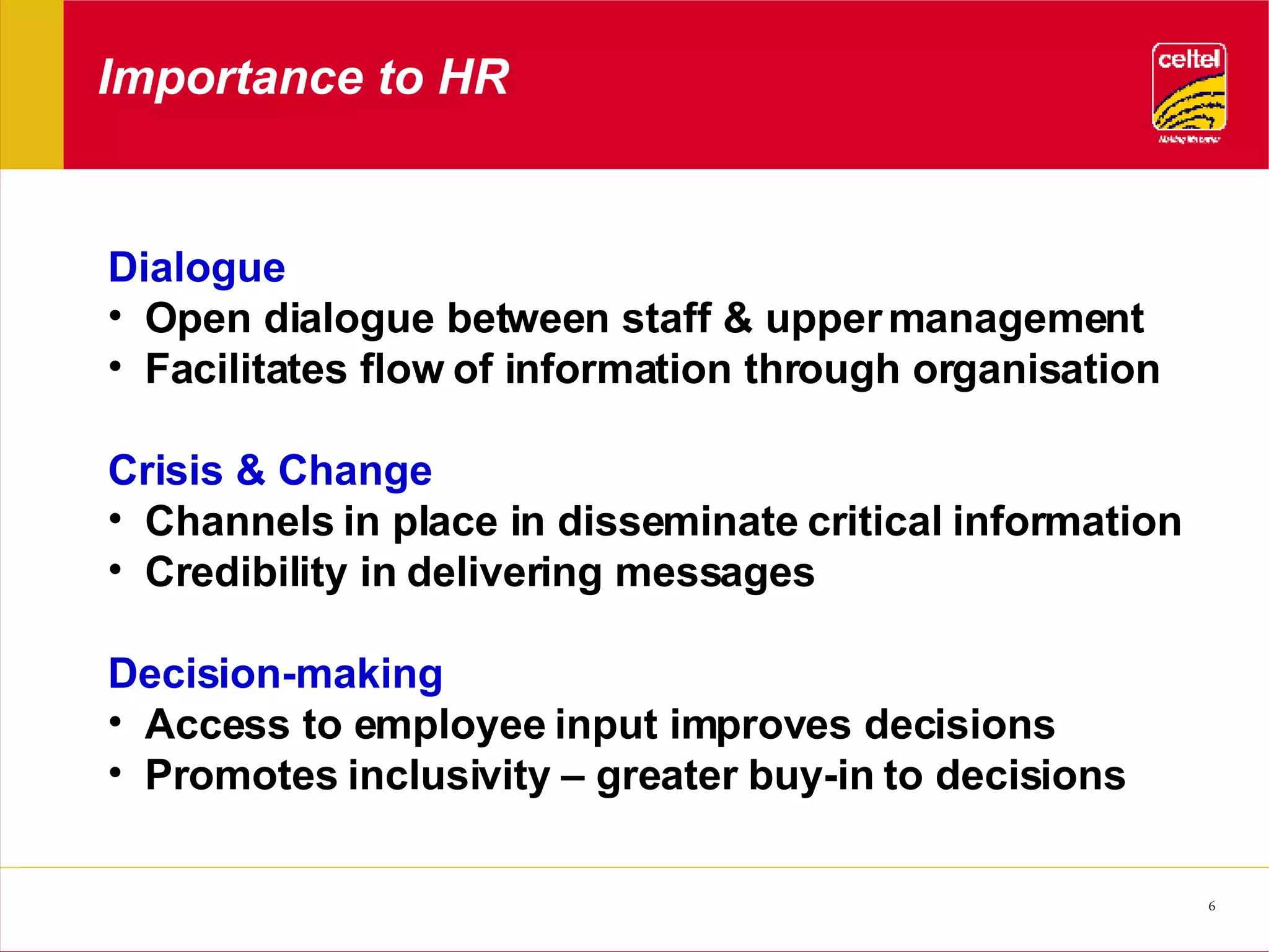 Importance to HR Dialogue Open dialogue between staff & upper management Facilitates flow of information through organisation Crisis & Change Channels in place in disseminate critical information Credibility in delivering messages Decision-making Access to employee input improves decisions Promotes inclusivity – greater buy-in to decisions 