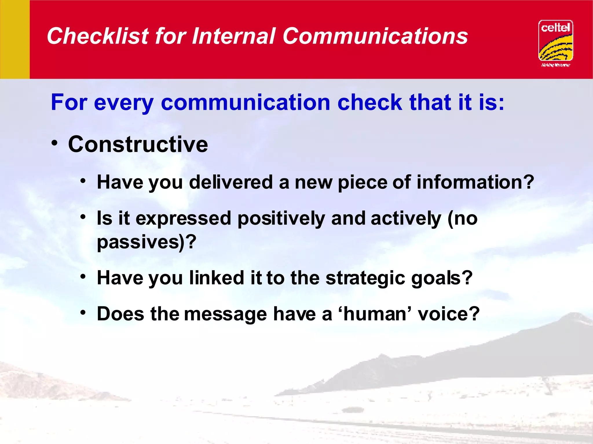 Checklist for Internal Communications For every communication check that it is: Constructive Have you delivered a new piece of information? Is it expressed positively and actively (no passives)? Have you linked it to the strategic goals? Does the message have a ‘human’ voice? 