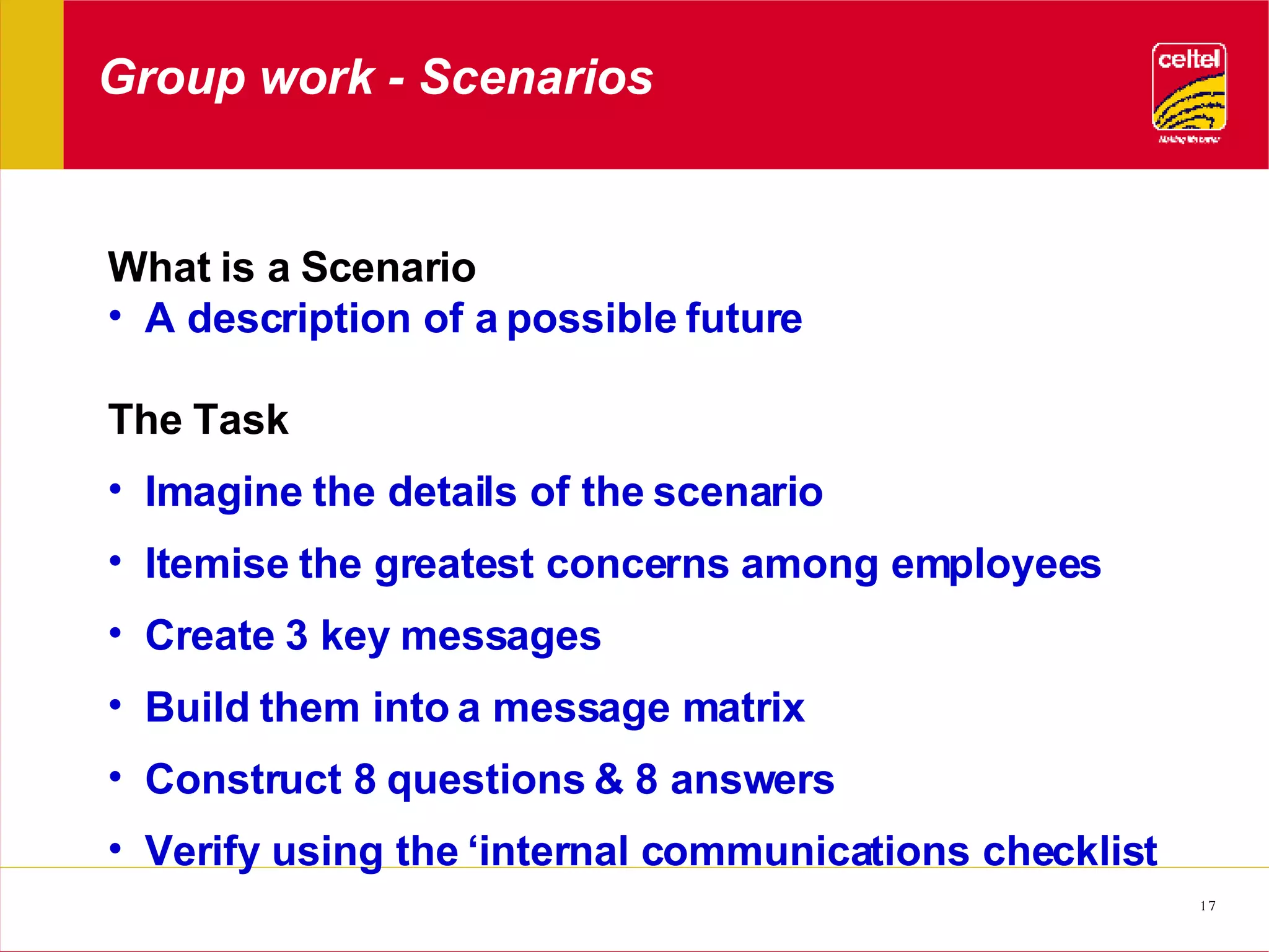 Group work - Scenarios What is a Scenario  A description of a possible future  The Task Imagine the details of the scenario Itemise the greatest concerns among employees Create 3 key messages Build them into a message matrix Construct 8 questions & 8 answers Verify using the ‘internal communications checklist  