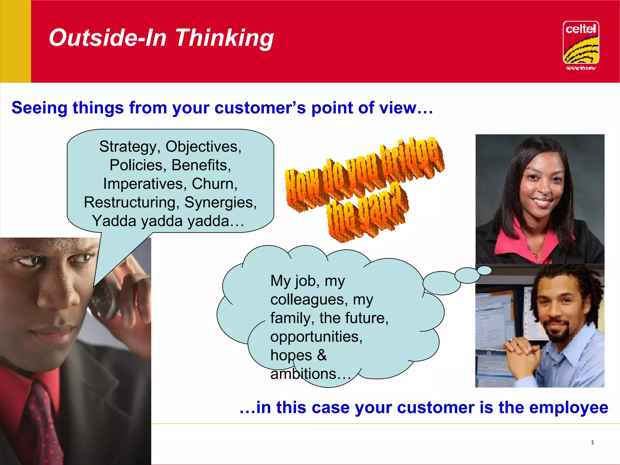 Outside-In Thinking Seeing things from your customer’s point of view… … in this case your customer is the employee Strategy, Objectives, Policies, Benefits, Imperatives, Churn, Restructuring, Synergies, Yadda yadda yadda…  My job, my colleagues, my family, the future, opportunities, hopes & ambitions… How do you bridge the gap? 