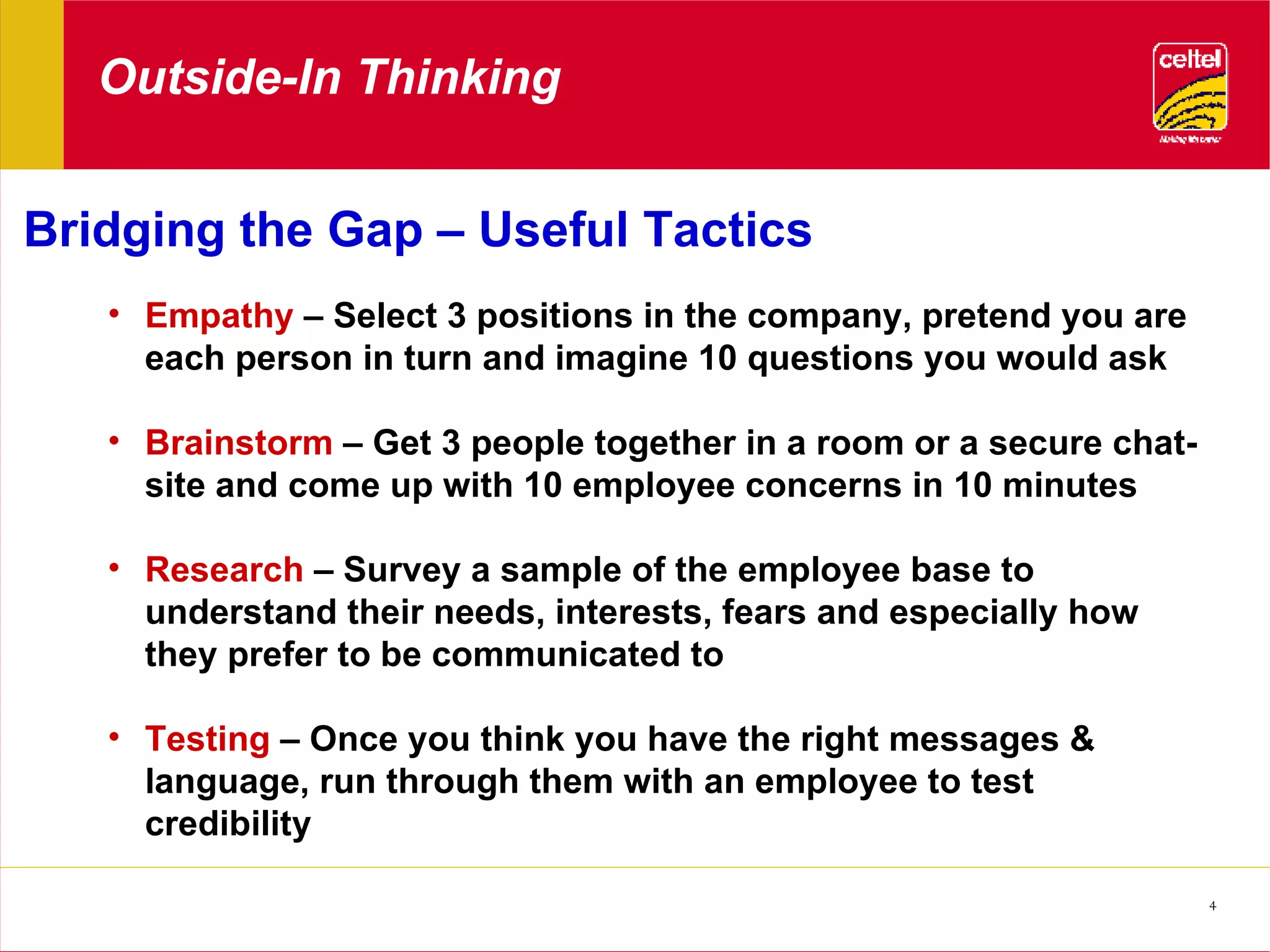 Outside-In Thinking Bridging the Gap – Useful Tactics Empathy  – Select 3 positions in the company, pretend you are each person in turn and imagine 10 questions you would ask Brainstorm  – Get 3 people together in a room or a secure chat-site and come up with 10 employee concerns in 10 minutes Research  – Survey a sample of the employee base to understand their needs, interests, fears and especially how they prefer to be communicated to Testing  – Once you think you have the right messages & language, run through them with an employee to test credibility 