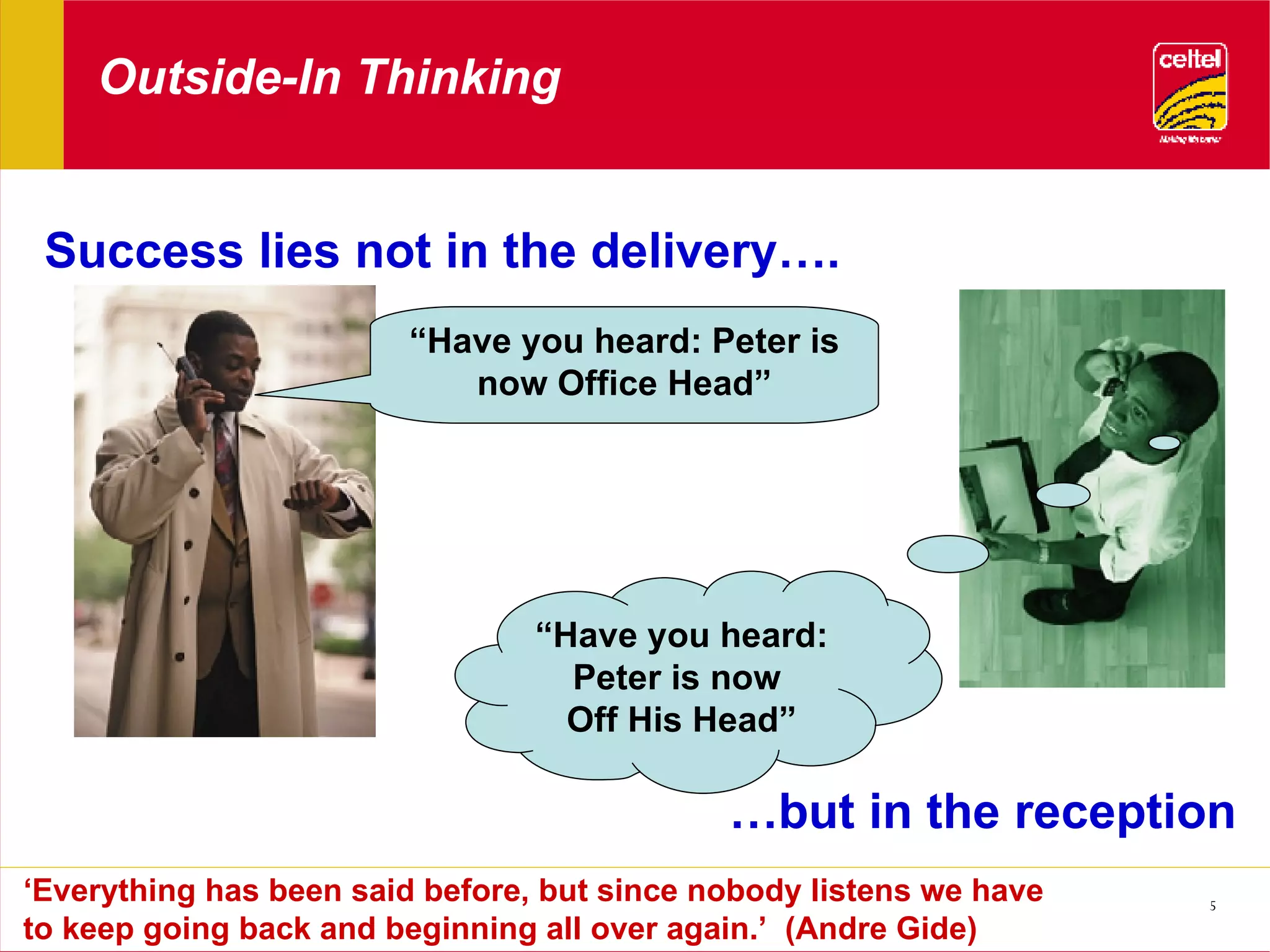 Outside-In Thinking Success lies not in the delivery…. … but in the reception ‘ Everything has been said before, but since nobody listens we have to keep going back and beginning all over again.’  (Andre Gide) “ Have you heard: Peter is now Office Head” “ Have you heard: Peter is now  Off His Head” 