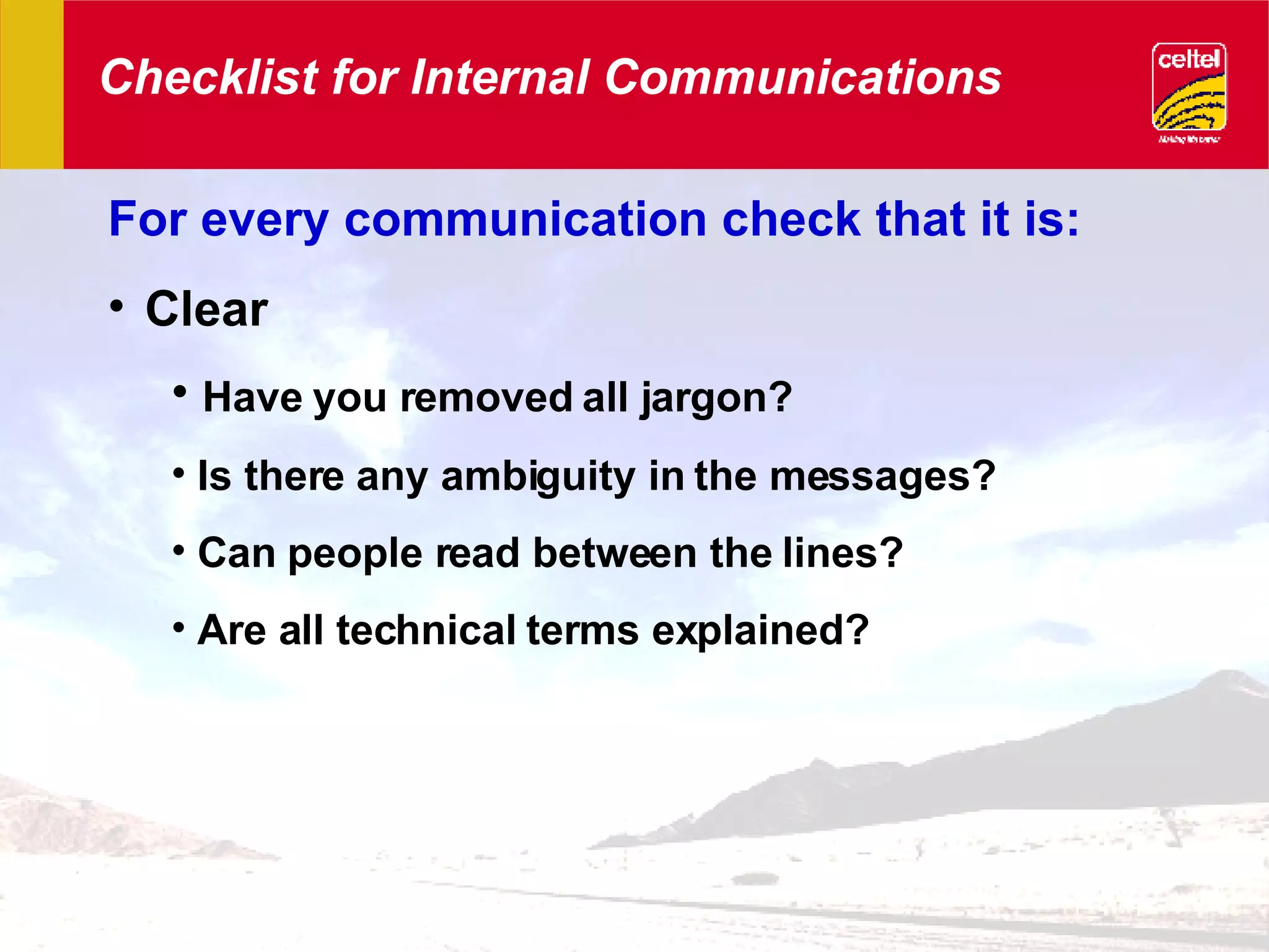 Checklist for Internal Communications For every communication check that it is: Clear Have you removed all jargon? Is there any ambiguity in the messages? Can people read between the lines? Are all technical terms explained? 