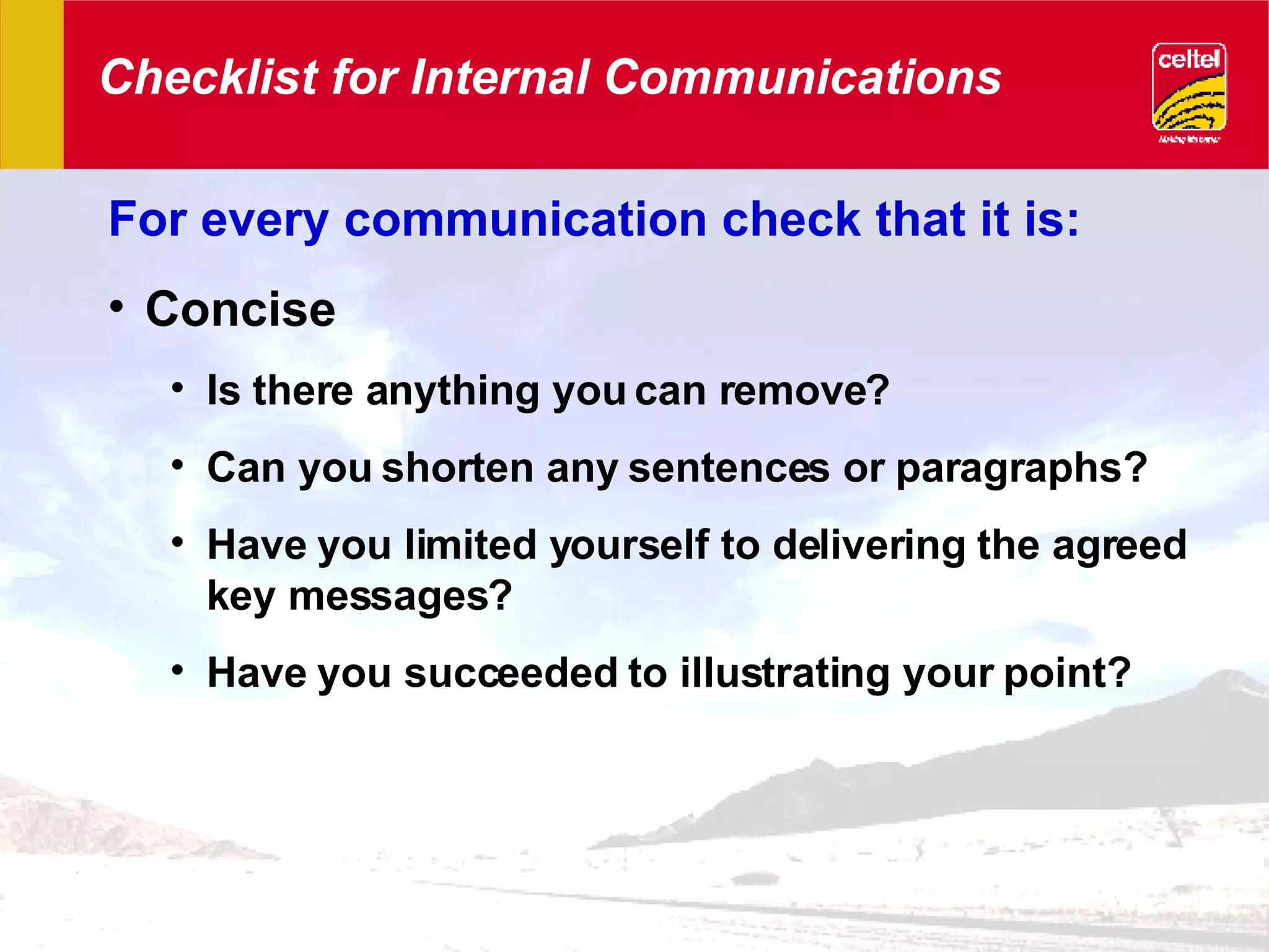 Checklist for Internal Communications For every communication check that it is: Concise Is there anything you can remove? Can you shorten any sentences or paragraphs? Have you limited yourself to delivering the agreed key messages? Have you succeeded to illustrating your point? 