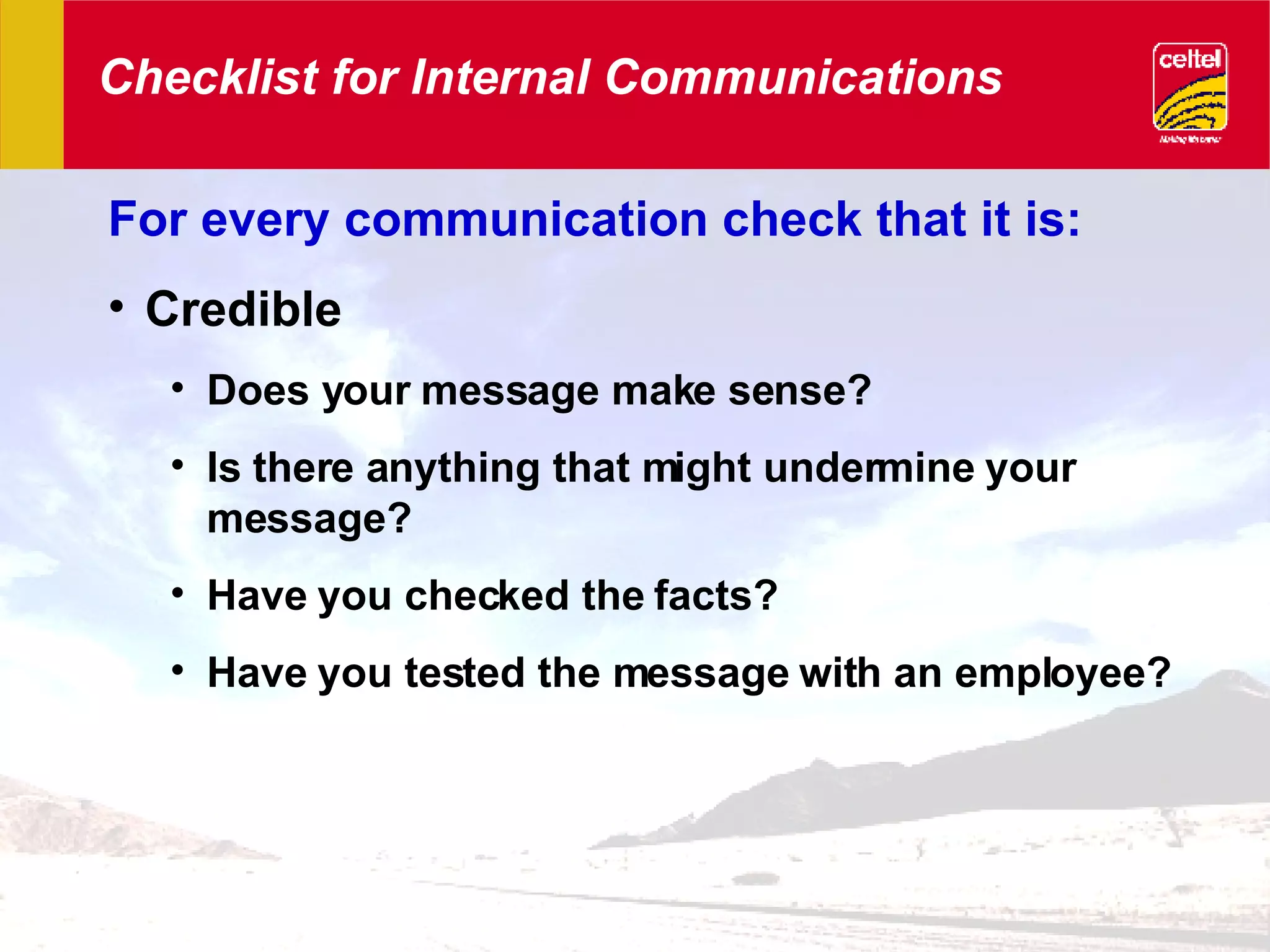 Checklist for Internal Communications For every communication check that it is: Credible Does your message make sense? Is there anything that might undermine your message? Have you checked the facts? Have you tested the message with an employee? 