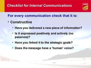 Checklist for Internal Communications For every communication check that it is: Constructive Have you delivered a new piece of information? Is it expressed positively and actively (no passives)? Have you linked it to the strategic goals? Does the message have a ‘human’ voice? 