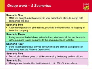 Group work – 5 Scenarios Scenario One MTC has bought a rival company in your market and plans to merge both companies into one Scenario Two After three quarters of poor results, your MD announces that he is going to leave the company Scenario Three Anti-government rebels have seized a town, destroyed all the mobile masts in the area and issues demands to the government and to Celtel Scenario Four State investigators have arrived at your office and started taking boxes of files away from the Finance Department Scenario Five Technical staff have gone on strike demanding better pay and conditions Scenario Six Management has decided that it needs to cut 10% of the workforce 