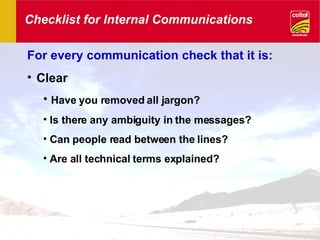 Checklist for Internal Communications For every communication check that it is: Clear Have you removed all jargon? Is there any ambiguity in the messages? Can people read between the lines? Are all technical terms explained? 