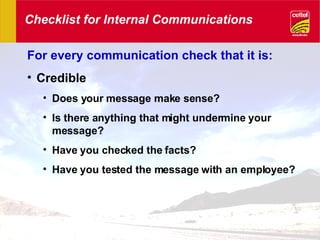 Checklist for Internal Communications For every communication check that it is: Credible Does your message make sense? Is there anything that might undermine your message? Have you checked the facts? Have you tested the message with an employee? 