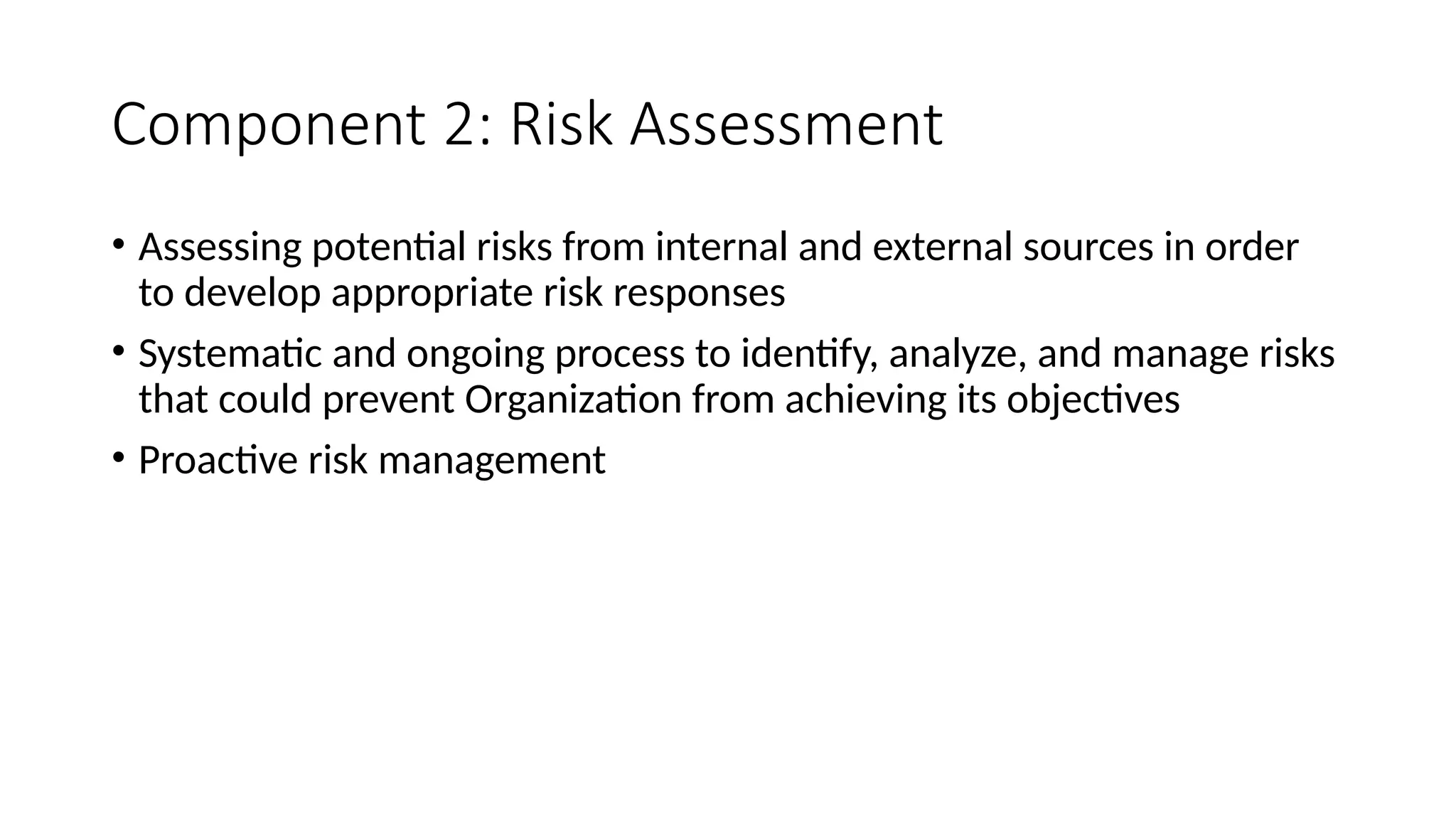 Component 2: Risk Assessment
• Assessing potential risks from internal and external sources in order
to develop appropriate risk responses
• Systematic and ongoing process to identify, analyze, and manage risks
that could prevent Organization from achieving its objectives
• Proactive risk management
 