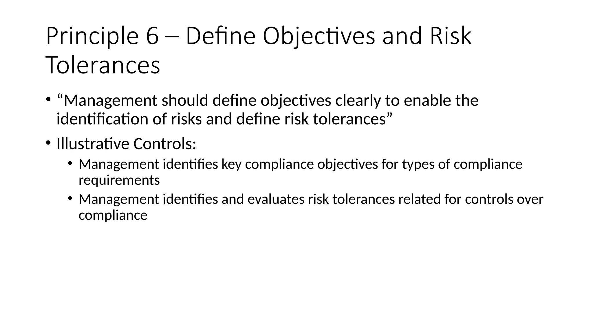 Principle 6 – Define Objectives and Risk
Tolerances
• “Management should define objectives clearly to enable the
identification of risks and define risk tolerances”
• Illustrative Controls:
• Management identifies key compliance objectives for types of compliance
requirements
• Management identifies and evaluates risk tolerances related for controls over
compliance
 