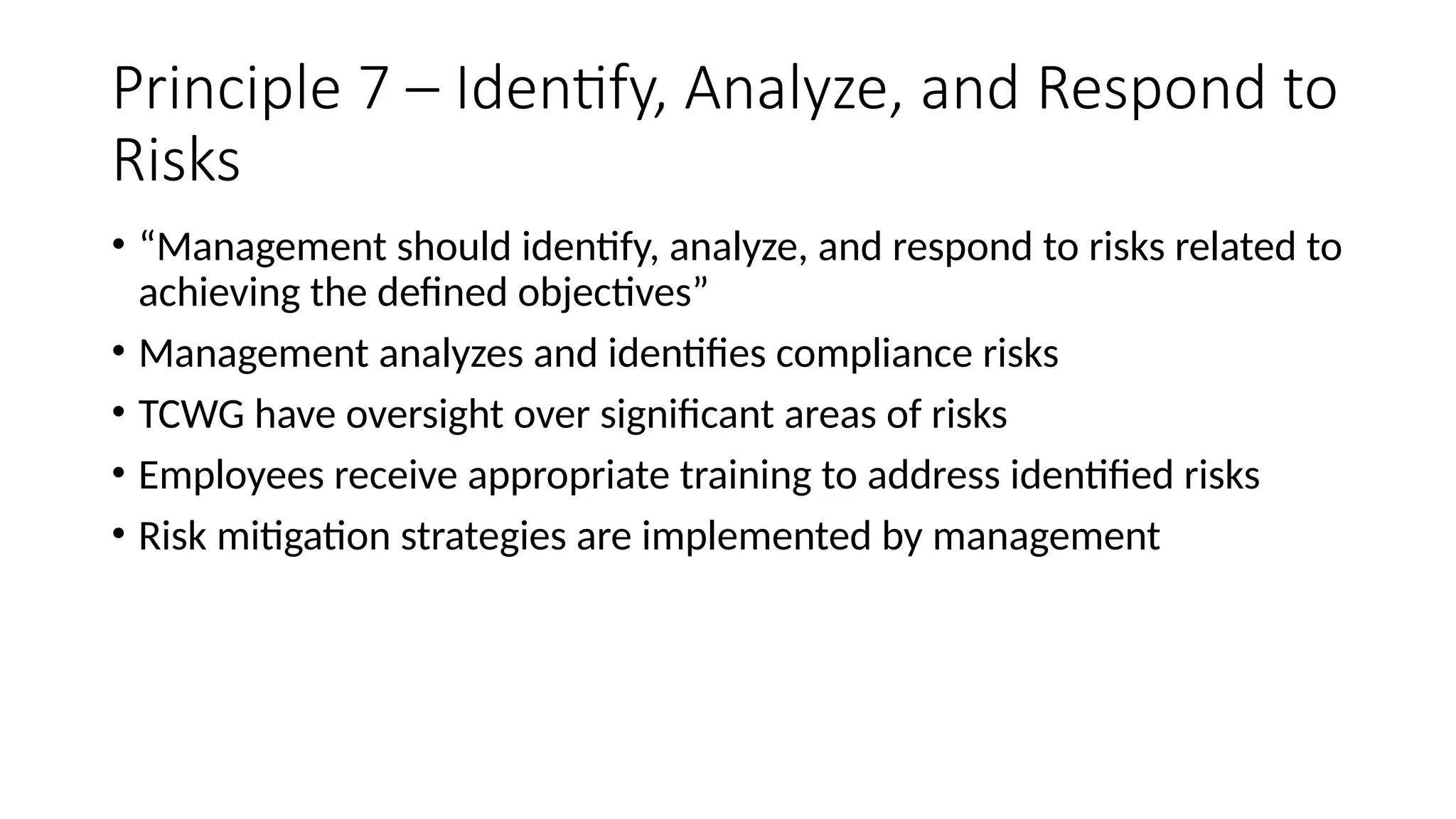 Principle 7 – Identify, Analyze, and Respond to
Risks
• “Management should identify, analyze, and respond to risks related to
achieving the defined objectives”
• Management analyzes and identifies compliance risks
• TCWG have oversight over significant areas of risks
• Employees receive appropriate training to address identified risks
• Risk mitigation strategies are implemented by management
 