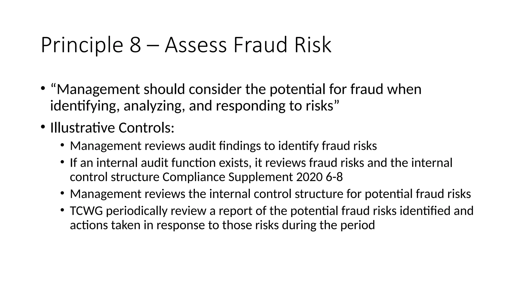 Principle 8 – Assess Fraud Risk
• “Management should consider the potential for fraud when
identifying, analyzing, and responding to risks”
• Illustrative Controls:
• Management reviews audit findings to identify fraud risks
• If an internal audit function exists, it reviews fraud risks and the internal
control structure Compliance Supplement 2020 6-8
• Management reviews the internal control structure for potential fraud risks
• TCWG periodically review a report of the potential fraud risks identified and
actions taken in response to those risks during the period
 