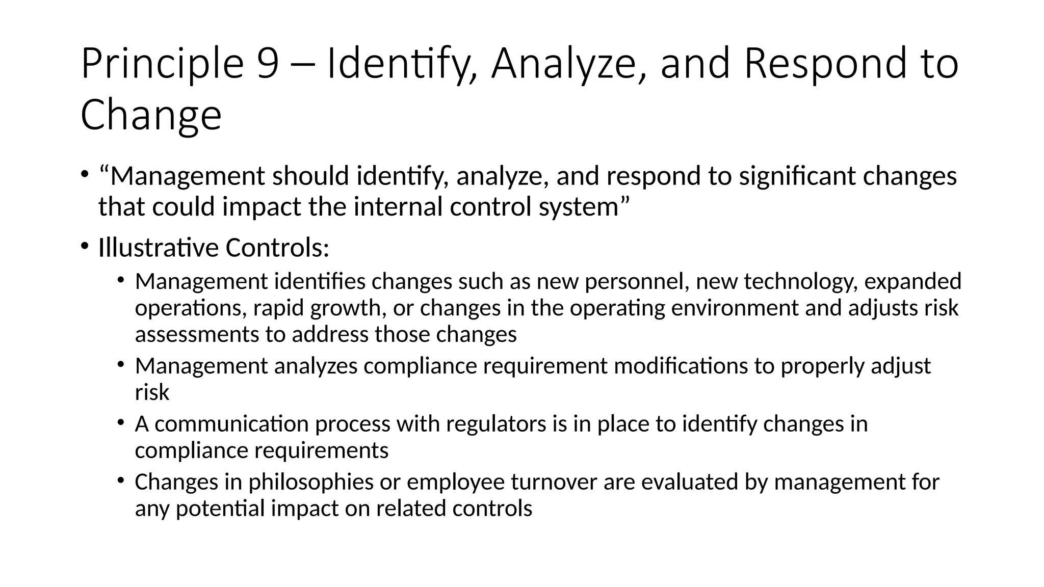Principle 9 – Identify, Analyze, and Respond to
Change
• “Management should identify, analyze, and respond to significant changes
that could impact the internal control system”
• Illustrative Controls:
• Management identifies changes such as new personnel, new technology, expanded
operations, rapid growth, or changes in the operating environment and adjusts risk
assessments to address those changes
• Management analyzes compliance requirement modifications to properly adjust
risk
• A communication process with regulators is in place to identify changes in
compliance requirements
• Changes in philosophies or employee turnover are evaluated by management for
any potential impact on related controls
 