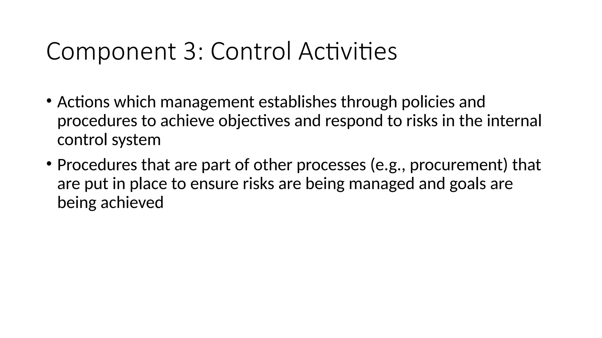 Component 3: Control Activities
• Actions which management establishes through policies and
procedures to achieve objectives and respond to risks in the internal
control system
• Procedures that are part of other processes (e.g., procurement) that
are put in place to ensure risks are being managed and goals are
being achieved
 